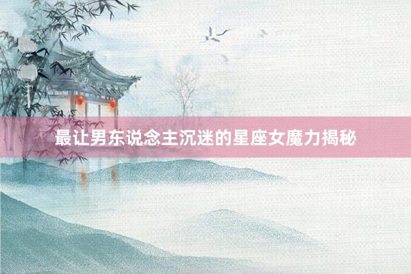 最让男东说念主沉迷的星座女魔力揭秘